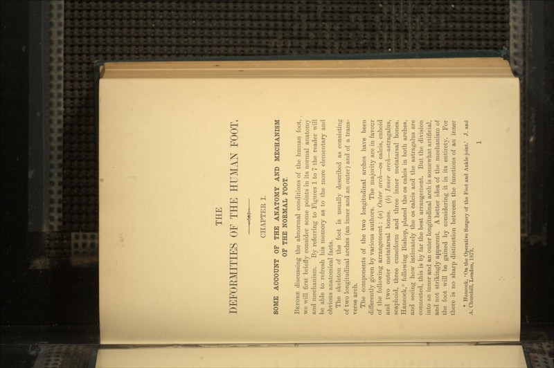 THE DEFORMITIES OF THE HUMAN FOOT. CHAPTEE I. SOME ACCOUNT OF THE ANATOMY AND MECHANISM OF THE NORMAL FOOT. Before discussing the abnormal conditions of the human foot, we will first briefly consider some points in its normal anatomy and mechanism. By referring to Figures 1 to 7 the reader will be able to refresh his memory as to the more elementary and obvious anatomical facts. The skeleton of the foot is usually described as consisting of two longitudinal arches (an inner and an outer) and of a trans- verse arch. The components of the two longitudinal arches have been differently given by various authors. The majority are in favour of the following arrangement: (a) Outer arch—os calcis, cuboid and two outer metatarsal bones, (b) Inner arch—astragalus, scaphoid, three cuneiform and three inner metatarsal bones. Hancock,* following Bishop, placed the os calcis in both arches, and seeing how intimately the os calcis and the astragalus are connected, this is by far the best arrangement. But the division into an inner and an outer longitudinal arch is somewhat artificial, and not strikingly apparent. A better idea of the mechanism of the foot will be gained by considering it in its entirety. For there is no sharp distinction between the functions of an inner * Hancock, 'On the Operative Surgery of the Foot and Ankle-joint.' J. and A. Churchill, London, 1873.