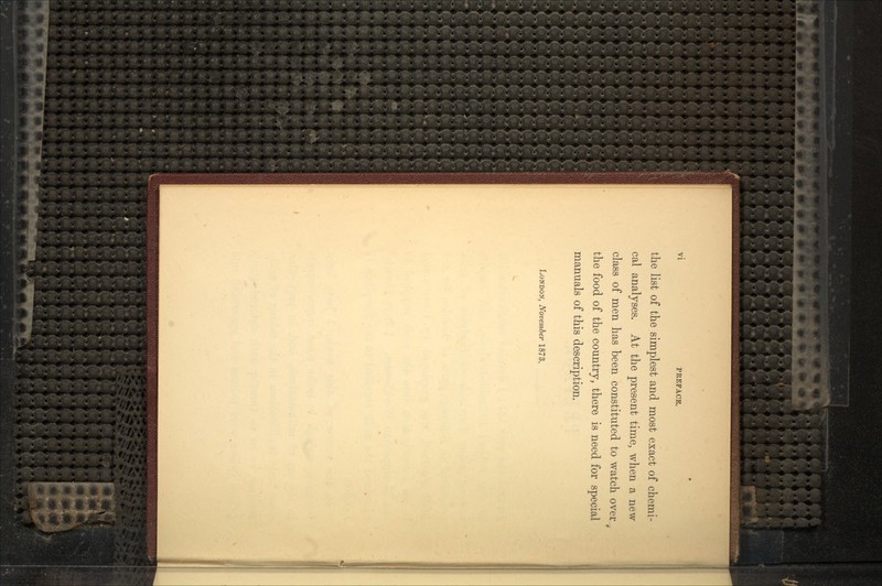 VI PREFACE. the list of the simplest and most exact of chemi- cal analyses. At the present time, when a new- class of men has been constituted to watch over the food of the country, there is need for special manuals of this description. LONDON, November 1873.