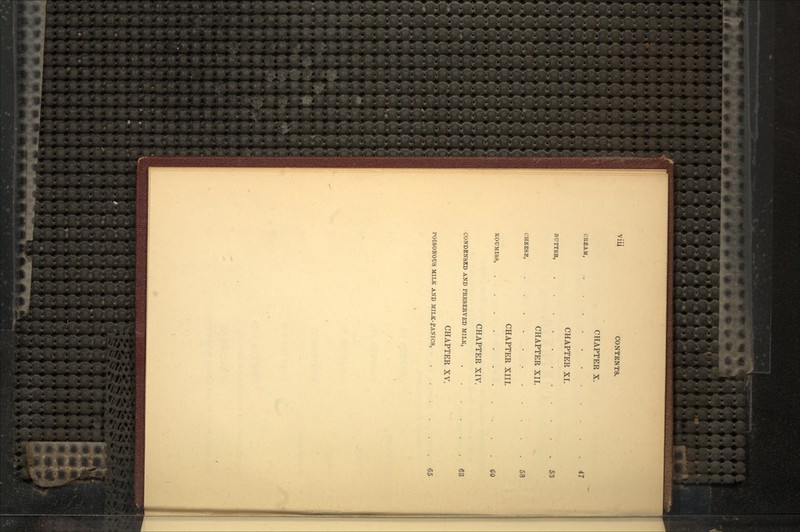 Vlll CONTENTS. CHAPTER X. CREAM, .. . . 47 CHAPTER XL BUTTKR, 53 CHAPTER XII. CHEESE, 58 CHAPTER XIII. KOUMISS, 60 CHAPTER XIV. CONDENSED AND PRESERVED MILK, 63 CHAPTER XV. POISONOUS MILK AND MILK-f ANICS, 65
