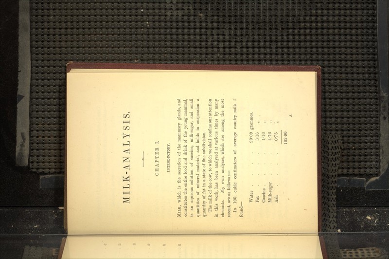 MILK-ANALYSIS. CHAPTER I. INTRODUCTORY. MILK, which is the secretion of the mammary glands, and constitutes the entire food and drink of the young mammal, is an aqueous solution of caseine, milk-sugar, and small quantities of mineral material, and holds in suspension a quantity of fat in a state of fine subdivision. The milk of the cow, to which we shall confine our attention in this work, has been analysed at various times by many chemists. My own analyses, which are among the most recent, are as follows:— In 100 cubic centimeters of average country milk I found— Water . Fat Caseine . Milk-sugar Ash 90'09 grammes. 3-16 „ 4-16 „ 4-76 „ 0-73 ;, 102-90