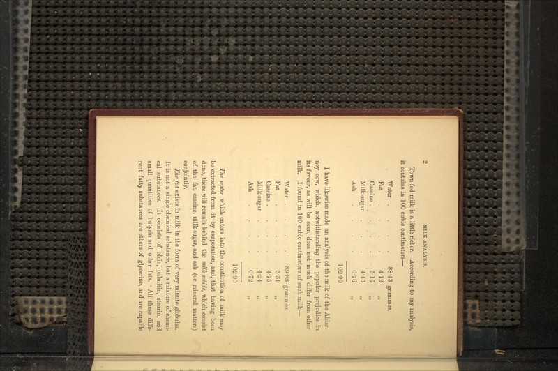 Town-fed milk is a little richer. According to my analysis, it contains in 100 cubic centimeters— Water . . . - .. Fat Caseine . Milk-sugar Ash 102-90 I have likewise made an analysis of the milk of the Alder- ney cow, which, notwithstanding the popular prejudice in its favour, as will be seen, does not much differ from other milk. I found in 100 cubic centimeters of such milk— Water . . . . 89'88 grammes. Fat . . . . 3-31 „ Caseine .... 4'75 „ Milk-sugar . . . 4'24 ,, Ash 0-72 102-90 The water which enters into the constitution of milk may be extracted from it by evaporation, and, that having been done, there will remain behind the milk solids, which consist of the fat, caseine, milk-sugar, and ash (or mineral matters) conjointly. The fat exists in milk in the form of very minute globules. It is not a single chemical substance, but a mixture of chemi- cal substances. It consists of olein, palmitin, stearin, and small quantities of butyrin and other fats. • All these diffe- rent fatty substances are ethers of glycerine, and are capable