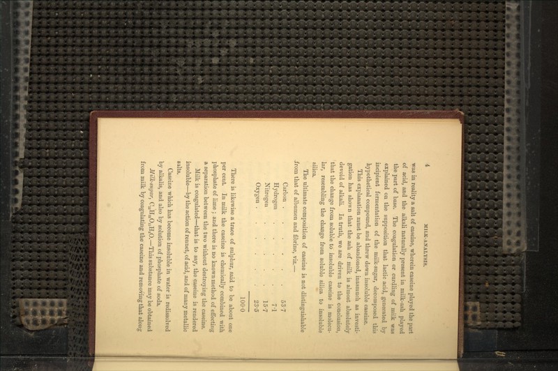 was in reality a salt of caseine, wherein caseine played the part of acid, and the alkali naturally present in milk-ash played the part of base. The coagulation or curdling of milk was explained on the supposition that lactic acid, generated by incipient fermentation of the milk-sugar, decomposed this hypothetical compound, and threw down insoluble caseine. This explanation must be abandoned, inasmuch as investi- gation has shown that the ash of milk is almost absolutely devoid of alkali. In truth, we are driven to the conclusion, that the change from soluble to insoluble caseine is molecu- lar, resembling the change from soluble silica to insoluble silica. The ultimate composition of caseine is not distinguishable .from that of albumen and fibrine, viz.— Carbon 537 Hydrogen . . . . . 7'1 Nitrogen . . . . -. 15'7 Oxygen .- 23'5 100-0 There is likewise a trace of sulphur, said to be about one per cent. In milk the caseine is chemically combined with phosphate of lime ; and there is no known method of effecting a separation between the two without destroying the caseine. Milk is coagulated—that is to say, the caseiue is rendered insoluble—by the action of rennet, of acid, and of many metallic salts. Caseine which has become insoluble in water is redissolved by alkalis, and also by solution of phosphate of soda. Milk-sugar, C^HsaOnHzO.—This substance may be obtained from milk by coagulating the caseine and removing that along