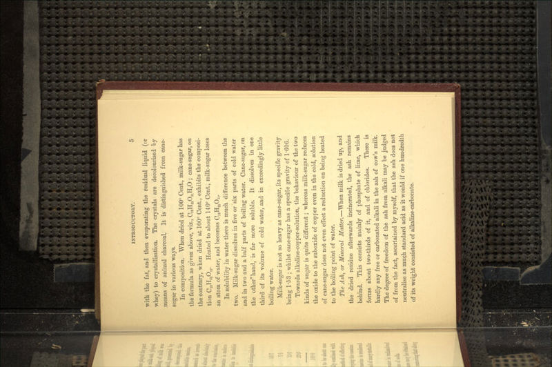 with the fat, and then evaporating the residual liquid (or whey) to crystallisation. The crystals are decolourised by means of animal charcoal. It is distinguished from cane- sugar in various ways. In composition. When dried at 100° Cent., milk-sugar has the formula as given above, viz., C12H220UH20 ; cane-sugar, on the contrary, when dried at 100° Cent., exhibits the composi- tion C12H220U. Heated to about 140° Cent., milk-sugar loses an atom of water, and becomes C12H22OU. In solubility in water there is much difference between the two. Milk-sugar dissolves in five or six parts of cold water and in two and a half parts of boiling water. Cane-sugar, on the other^hand, is far more soluble. It dissolves in one third of its volume of cold water, and in exceedingly little boiling water. Milk-sugar is not so heavy as cane-sugar, its specific gravity being 1'53 ; whilst cane-sugar has a specific gravity of 1/606. Towards alkaline-copper-solution, the behaviour of the two kinds of sugar is quite different; whereas milk-sugar reduces the oxide to the suboxide of copper even in the cold, solution of cane-sugar does not even effect a reduction on being heated to the boiling point of water. The Ash, or Mineral Matter.—When milk is dried up, and the dried residue afterwards incinerated, the ash remains behind. This consists mainly of phosphate of lime, which forms about two-thirds of it, and of chlorides. There is hardly any free or carbonated alkali in the ash of cow's milk. The degree of freedom of the ash from alkali may be judged of from the fact, ascertained by myself, that the ash does not neutralise as much standard acid as it would if one hundredth of its weight consisted of alkaline-carbonate.