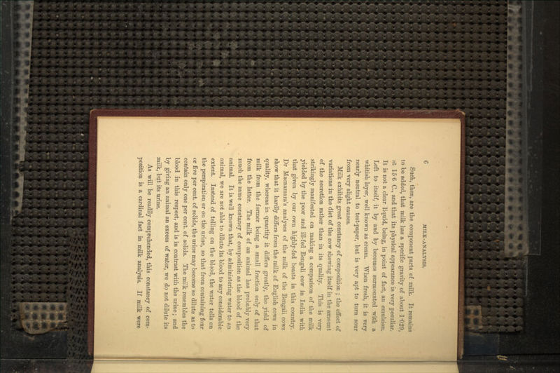 Such, then, are the component parts of milk. It remains to be added, that milk has a specific gravity of about 1'029, at 15'6 C., and that its physical appearance is very peculiar. It is not a clear liquid, being, in point of fact, an emulsion. Left to itself, it by and by becomes surmounted with a whitish layer, well known as cream. When fresh, it is very nearly neutral to test-paper, but is very apt to turn sour from very slight causes. Milk exhibits great constancy of composition ; the effect of variations in the diet of the cow showing itself in the amount of the secretion rather than in its quality. This is very strikingly manifested on making a comparison of the milk yielded by the poor and ill-fed Bengali cow in India with that given by our own highly-fed beasts in this country. Dr Macnamara's analyses of the milk of the Bengali cows show that it hardly differs from the milk of English cows in quality, whereas in quantity it differs greatly, the yield of milk from the former being a small fraction only of that from the latter. The milk of an animal has probably very much the same constancy of composition as the blood of the animal. It is well known that, by administering water to an animal, we are not able to dilute its blood to any considerable extent. Instead of telling on the blood, the water tells on the perspiration or on the urine, so that from containing four or five per cent, of solids, the urine may become so dilute as to contain only one per cent, of solids. The milk resembles the blood in this respect, and is in contrast with the urine; and by giving an animal an excess of water, we do not dilute its milk, but its urine. As will be readily comprehended, this constancy of com- position is a cardinal fact in milk analysis. If milk were