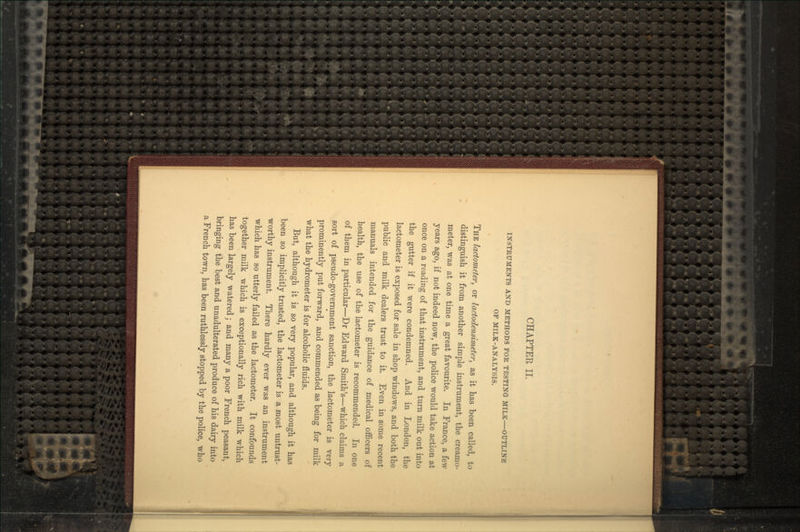 INSTRUMENTS AND METHODS FOR TESTING MILK OUTLINE OP MILK-ANALYSIS. THE lactometer, or lactodensimeter, as it has been called, to distinguish it from another simple instrument, the creamo- meter, was at one time a great favourite. In France, a few years ago, if not indeed now, the police would take action at once on a reading of that instrument, and turn milk out into the gutter if it were condemned. And in London, the lactometer is exposed for sale in shop windows, and both the public and milk dealers trust to it. Even in some recent manuals intended for the guidance of medical officers of health, the use of the lactometer is recommended. In one of them in particular—Dr Edward Smith's—which claims a sort of pseudo-government sanction, the lactometer is very prominently put forward, and commended as being for milk what the hydrometer is for alcoholic fluids. But, although it is so very popular, and although it has been so implicitly trusted, the lactometer is a most untrust- worthy instrument. There hardly ever was an instrument which has so utterly failed as the lactometer. It confounds together milk which is exceptionally rich with milk which has been largely watered; and many a poor French peasant, bringing the best and unadulterated produce of his dairy into a French town, has been ruthlessly stopped by the police, who