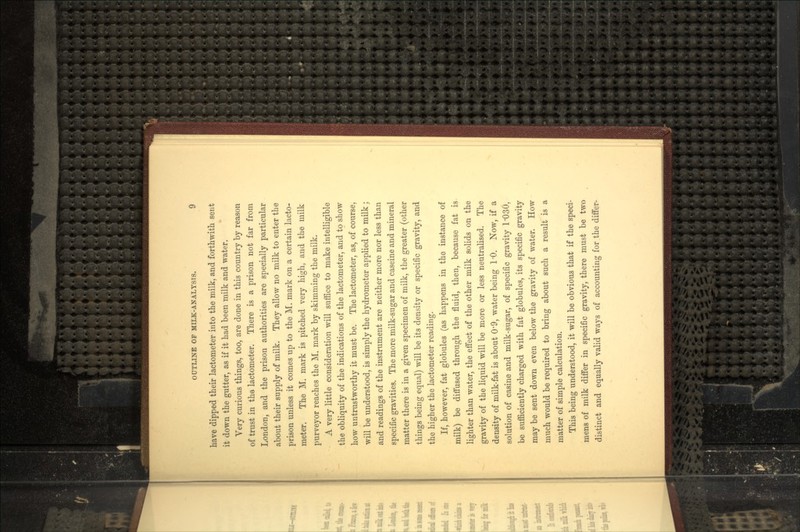 have dipped their lactometer into the milk, and forthwith sent it down the gutter, as if it had been milk and water. Very curious things, too, are done in this country by reason of trust in the lactometer. There is a prison not far from London, and the prison authorities are specially particular about their supply of milk. They allow no milk to enter the prison unless it comes up to the M. mark on a certain lacto- meter. The M. mark is pitched very high, and the milk purveyor reaches the M. mark by skimming the milk. A very little consideration will suffice to make intelligible the obliquity of the indications of the lactometer, and to show how untrustworthy it must be. The lactometer, as, of course, will be understood, is simply the hydrometer applied to milk; and readings of the instrument are neither more nor less than specific gravities. The more milk-sugar and caseine and mineral matter there is in a given specimen of milk, tbe greater (other things being equal) will be its density or specific gravity, and the higher the lactometer reading. If, however, fat globules (as happens in the instance of milk) be diffused through the fluid, then, because fat is lighter than water, the effect of the other milk solids on the gravity of the liquid will be more or less neutralised. The density of milk-fat is about 0'9, water being 1*0. Now, if a solution of casine and milk-sugar, of specific gravity 1'030, be sufficiently charged with fat globules, its specific gravity may be sent down even below the gravity of water. How much would be required to bring about such a result is a matter of simple calculation. This being understood, it will be obvious that if the speci- mens of milk differ in specific gravity, there must be two distinct and equally valid ways of accounting for the differ-