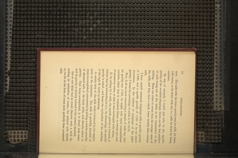 ence. The milk with the lower gravity may be milk let down with water, or let down with fat, i.e., milk let down by being enriched. By way of example, I would just refer to the specific gravity of the so-called strippings, which are the last portions of milk wrung out of the udder at the termination of the milking. These are richer in cream than the average mass of the milk, and they have a much lower density than average milk. I have myself examined strippings with a- specific gravity of 1'020, and a specific gravity of 1'025 is by no means uncommon. In the instance of strippings of the latter gravity, I found the percentage of solids to be 18-74. Now, if all we knew concerning a sample of milk was that its gravity was 1'025, we might with equal reasonableness conclude, either that it contained fifteen or twenty per cent, of extraneous water, or that it was surcharged with cream. If, by adding fat to milk, the specific gravity is lowered, it follows that by subtracting fat (i.e., by skimming), the specific gravity is raised ; and hence the explanation of the reaching of the high M. mark by skimming. A certain trick of the milk trade is fostered by the employ- ment of the lactometer. The milk is partially denuded of cream (accomplished conveniently by adding a certain quantity of skimmed milk to the fresh milk), and thereby raised in gravity. That being accomplished, it is dosed with water, and its gravity is thereby lowered to the normal standard. Let no one think that he would discover such a trick by making an estimation of cream; for watered milk throws up its fat in the form of cream more perfectly than unwatered milk.