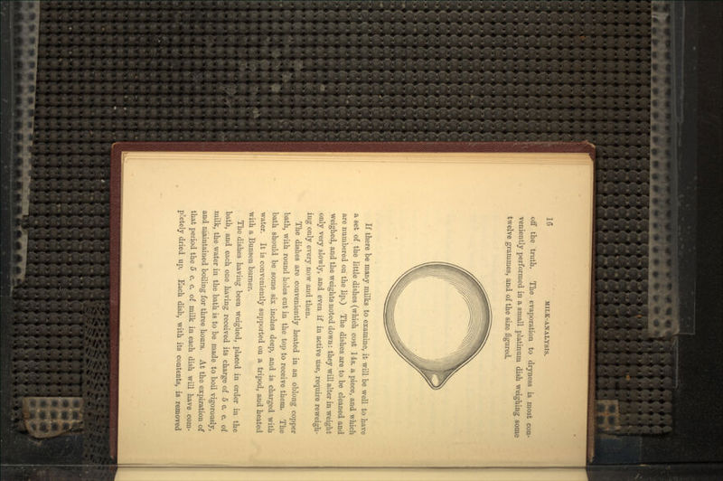 off the truth. The evaporation to dryness is most con- veniently performed in a small platinum dish weighing some twelve grammes, and of the size figured. If there be many milks to examine, it will be well to have a set of the little dishes (which cost 14s. a piece, and which are numbered on the lip.) The dishes are to be cleaned and weighed, and the weights noted down: they will alter in weight only very slowly, and even if in active use, require reweigh- iug only every now and then. The dishes are conveniently heated in an oblong copper bath, with round holes cut in the top to receive them. The bath should be some six inches deep, and is charged with water. It is conveniently supported on a tripod, and heated with a Bunsen burner. The dishes having been weighed, placed in order in the bath, and each one having received its charge of 5 c. c. of milk, the water in the bath is to be made to boil vigorously, and maintained boiling for three hours. At the expiration of that period the 5 c. c. of milk in each dish will have com- pletely dried up. Each dish, with its contents, is removed