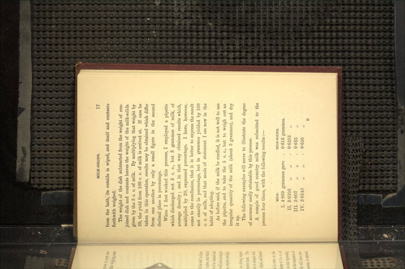 from the bath,'its outside is wiped, and itself and contents forthwith weighed. The weight of the dish subtracted from the weight of con- joined dish and contents leaves the weight of the milk-solids given by the 5 c. c. of milk. By multiplying that weight by 20, the yield from 100 c. c. of milk is arrived at. If care be taken in this operation, results may be obtained which differ from one another by only a small figure in the second decimal place in percentage. When I first worked this process, I employed a pipette which discharged not 5 c. c., but 5 grammes of milk, of average density; and in that way obtained results which, multiplied by 20, expressed percentage. I have, however, come to the conclusion, that it is better to express the result not exactly in percentage, but in grammes yielded by 100 c. c. of milk, and that mode of statement I am now in the habit of adopting. As before said, if the milk be curdled, it is not well to use the pipette, and to take the 5 c. c., but to weigh out an irregular quantity of the milk (about 5 grammes), and dry it up. The following examples will serve to illustrate the degree of accuracy easily attainable by this process. A sample of good country milk was submitted to the process four times, with the following results :— MILK. MILK-SOLIDS. I. 4'9 6 9 grammes gave . 0'616 grammes. II. 5-0105 „ „ . 0-6255 „ IIL 5-007 „ „ . 0-623 IV. 5-0145 „ „ . 0-626 B