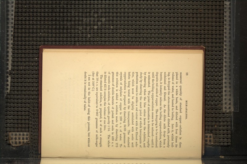 measured quantity of standard copper - solution is then placed in a white basin, and diluted with four times its volume of water, and heated to boiling. Into it, whilst boil- ing, is dropped the above-mentioned diluted milk, previously acidulated and filtered. As the dilute milk drops from a burette, it instantly reduces the boiling copper-solution, which deposits red oxide of copper. The dropping is to be continued until the boiling copper-solution ceases to be reduced—until it is exhausted. The point of exhaustion is determined roughly by observing when the blue colour leaves the solution, and finely by observing the exact point at which ferrocyanide of potassium ceases to strike a red colour with the filtered solu- tion, which must be slightly acidulated with acetic acid before being tested with the ferrocyanide. The standard copper-solution is prepared by dissolving 34'65 grammes of crystals of sulphate of copper in 200 c. c. of water. To this solution is added a solution made by dissolving 173 grammes of double tartrate of potash and soda in 480 c. c. of caustic soda solution, of specific gravity 1*14. The whole is diluted till it occupies the volume of one litre. The standard solution, so prepared, is of such a strength that 10 c. c. are equivalent to 0*067 grammes of milk-sugar (dry at 100°C.) I am not in the habit of using this process, but without doubt it is occasionally of value.