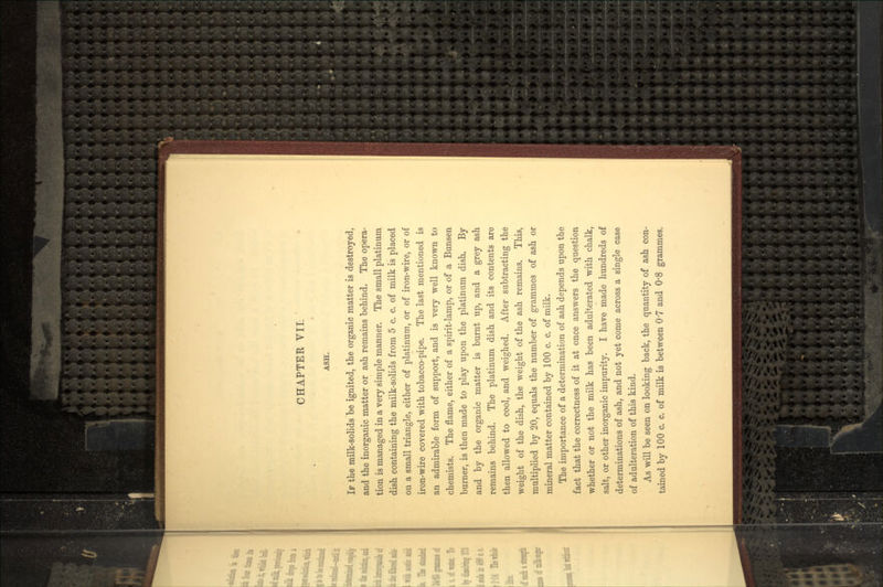 ASH. IF the milk-solids be ignited, the organic matter is destroyed, and the inorganic matter or ash remains behind. The opera- tion is managed in a very simple manner. The small platinum dish containing the milk-solids from 5 c. c. of milk is placed on a small triangle, either of platinum, or of iron-wire, or of iron-wire covered with tobacco-pipe. The last mentioned is an admirable form of support, and is very well known to chemists. The flame, either of a spirit-lamp, or of a Bunsen burner, is then made to play upon the platinum dish. By and by the organic matter is burnt up, and a grey ash remains behind. The platinum dish and its contents are then allowed to cool, and weighed. After subtracting the weight of the dish, the weight of the ash remains. This, multiplied by 20, equals the number of grammes of ash or mineral matter contained by 100 c. c. of milk. The importance of a determination of ash depends upon the fact that the correctness of it at once answers the question whether or not the milk has been adulterated with chalk, salt, or other inorganic impurity. I have made hundreds of determinations of ash, and not yet come across a single case of adulteration of this kind. As will be seen on looking back, the quantity of ash con-