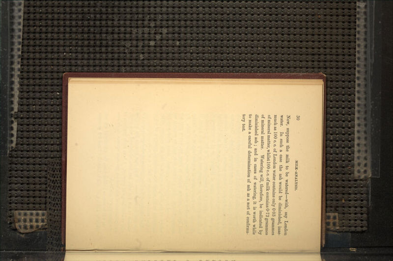 Now, suppose the milk to be watered—with, say London water. In such a case the ash would be diminished, inas- much as 100 c. c. of London water contains only 0'03 grammes of mineral matter, whilst 100 c. c. of milk contains 0'73 grammes of mineral matter. Watering will, therefore, be indicated by diminished ash ; and in cases of watering, it is worth while to make a careful determination of ash as a sort of confirma- tory test.