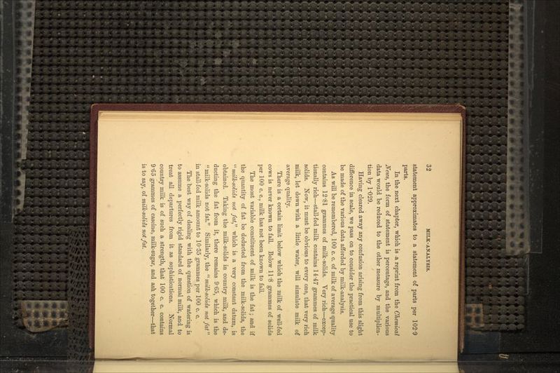 statement approximates to a statement of parts per 102'9 parts. In the next chapter, which is -a reprint from the Chemical News, the form of statement is percentage, and the various data would be reduced to the other measure by multiplica- tion by 1-029. Having cleared away any confusion arising from this slight difference in scale, we pass on to consider the practical use to be made of the various data afforded by milk-analysis. As will be remembered, 100 c. c. of milk of average quality contains 12'81 grammes of milk-solids. Very rich—excep- tionally rich—stall-fed milk contains 14-47 grammes of milk solids. Now, it must be obvious to every one, that very rich milk, let down with a little water, will simulate milk of average quality. There is a certain limit below which the milk of well-fed cows is never known to fall. Below 11-8 grammes of solids per 100 c. c., milk has not been known to fall. The most variable constituent of milk is the fat; and if the quantity of fat be deducted from the milk-solids, the  milk-solids not fat, which is a very constant datum, is obtained. Taking the milk-solids in country milk, and de- ducting the fat from it, there remains 9'65, which is the milk-solids not fat. Similarly, the milk-solids not fat in stall-fed milk amount to 10'35 grammes per 100 c. c. The best way of dealing with the question of watering is to assume a perfectly rigid standard of normal milk, and to treat all departures from it as sophistications. Normal country milk is of such a strength, that 100 c. c. contains 9'65 grammes of caseine, milk-sugar, and ash together—that is to say, of milk-solids not fat.