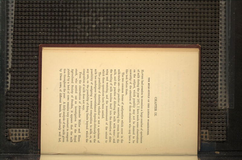 THE MILK-SUPPLY OF THE LONDON WORKHOUSES. HAVING had occasion to examine a large number of specimens of milk during the year 1871, I have made some observations on the subject, which possibly may not be deemed to be unworthy of the attention of those chemists who may have a like task before them. The two common forms of malpractice which occur in the milk-trade are—the practice of removing the cream from the milk, and the practice of diluting the milk with water; and the testing of milk resolves itself into the detection of skim- ming and watering, and the measurement of the extent to which these operations have been carried. The possibility of detecting whether or not a specimen of milk has undergone impoverishment depends obviously on the possibility of assigning a normal composition to milk, or, at any rate, on the possibility of fixing limits beyond which the composition of milk does not vary. From the observations of Alexander Miiller and Eisen- stuck, who carried out an investigation for the Royal Agricultural Society of Sweden, it appears that the milk yielded by a herd of cows remains very constant in composi- tion throughout the year. A daily analysis of the milk given by fifteen cows, of different breeds, but uniformly well fed,
