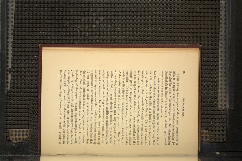 Before leaving the subject of the normal composition of milk, it is right to refer to the laborious investigation by Goppelsrb'der (vide  Verhandlungen der Naturforschenden Gessellschaft in Basel, 1866), which, at first sight, would seem to be in opposition to the above. In reference to Goppelsrb'der's paper, the remark should first be made that that chemist does not appear to deny that the solid residue in the milk of a herd of cows keeps con- stantly above the level just indicated. The point which he insists upon is, that the milk of a single cow sometimes falls in richness below the normal level, and observations are cited in support of this statement. An examination of the results given in his paper does not lead me to a similar conclusion. In his paper I find many determinations of the solids in milk believed to be unsophisticated. Only four out of the entire number fall below 12 per cent. Now it is obvious that, however constant milk may happen to be as a matter of fact, it must always be possible, by a sufficient multiplication of analyses, to exhibit an analysis showing the sample of milk as having a composition outside the nor- mal limit of variation. In other words, there is such a thing as error of experiment, and the question to be asked respecting Goppelsrb'der's four isolated cases of milk showing less than 12 per cent, of solids is, whether this divergence from the standard composition is real, or only an error of observa- tion 1 Two of these instances occur in Table I., at the beginning of the paper. Among eighteen samples of milk, yielded by a single cow in eighteen consecutive days, he finds one sample yielding 10'69 per cent, of solids, and another yielding 11'41 per cent. In the same table Goppelsrbder records the percentage of cream, and the specific gravity of