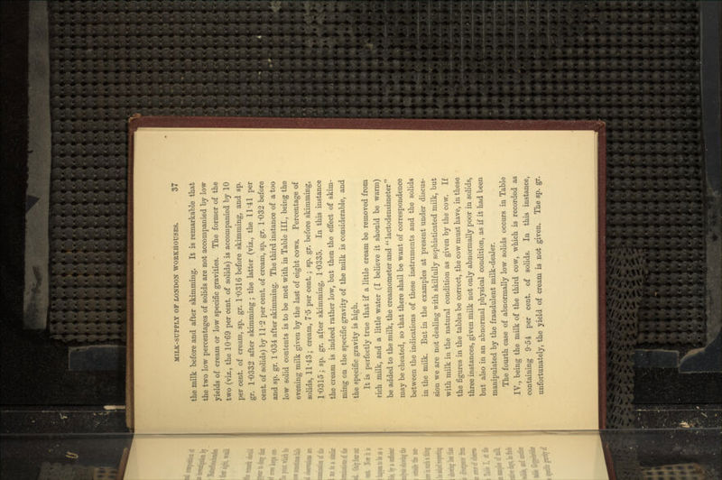 the milk before and after skimming. It is remarkable that the two low percentages of solids are not accompanied by low yields of cream or low specific gravities. The former of the two (viz., the 10-69 per cent, of solids) is accompanied by 10 per cent, of cream, sp. gr. 1'0316 before skimming, and sp. gr. 1-0332 after skimming; the latter (viz., the 11'41 per cent, of solids) by 11'2 per cent, of cream, sp. gr. 1*032 before and sp. gr. 1 '034 after skimming. The third instance of a too low solid contents is to be met with in Table III, being the evening milk given by the last of eight cows. Percentage of solids, 11'43; cream, 7'5 per cent. • sp. gr. before skimming, 1O315; sp. gr. after skimming, 1-0335. In this instance the cream is indeed rather low, but then the effect of skim- ming on the specific gravity of the milk is considerable, and the specific gravity is high. It is perfectly true that if a little cream be removed from rich milk, and a little water (I believe it should be warm) be added to the milk, the creamometer and  lactodensimeter  may be cheated, so that there shall be want of correspondence between the indications of these instruments and the solids in the milk. But in the examples at present under discus- sion we are not dealing with skilfully sophisticated milk, but with milk in the natural condition as given by the cow. If the figures in the tables be correct, the cow must have, in these three instances, given milk not only abnormally poor in solids, but also in an abnormal physical condition, as if it had been manipulated by the fraudulent milk-dealer. The fourth case of abnormally low solids occurs in Table IV., being the milk of the third cow, which is recorded as containing 9-54 per cent, of solids. In this instance, unfortunately, the yield of cream is not given. The sp. gr.
