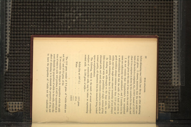 before skimming was 1*0279, but the sp. gr. after skimming is not given. I observe, moreover, that the next solid con- tents of the table is a misprint, viz., 37677 instead of 137677 (that it is a misprint is shown by the numbers for the ash, and the number given as the ratio of the ash to the total solids). I do not consider that Goppelsroder's four exceptional cases are sufficiently well established; and I consider it to be a well-established fact that the milk of a herd of cows in good condition always contains more than 11'5 per cent, of solids, and that single cows almost invariably (if not always) yield milk containing more than 11 '5 per cent, of solids. In dealing with milk-supply on the large scale, we are little concerned with the possibility of single animals giving abnormal milk, and need only concern ourselves with milk of normal quality, all departures from the standard being looked upon as sophistications. The following, which is the result of several concordant analyses of country-fed milk, may be taken as representing normal milk. In 100 grms. of milk— Solids (dry at 100° C.) -. . 12-5 grms. Water 87'5 100-0 • The 12'5 grms. consist of 9'3 grms. of solids which are not fat, and of 3'2 grms. of fat. If we consider the changes in composition which the addi- tion of water to milk will produce, it will be apparent that it must diminish the proportion of solids in the milk, whilst the effect of skimming is to diminish the proportion of fat, and to leave the proportion of  solids not fat unaltered (or