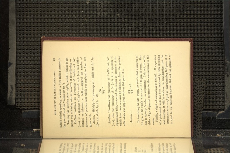 indeed, strictly speaking, to make a very trifling increase in the proportion of the solids not fat). Treating the question quite rigidly, which I believe is the proper way of dealing with it, we arrive at the following :— Problem I.—Given the percentage of solids not fat ( = «), in a specimen of sophisticated milk (i.e., milk either watered or skimmed, or both),—required the number of grammes of genuine milk which was employed to form 100 grms. of it. Answer.—Multiply the percentage of solids not fat by 100, and divide by 9 3. Or— 100 ^3° Problem IL—Given the percentage of solids not fat (= a), also the percentage of fat (= 6), in a specimen of sophisticated milk,—required the number of grammes of fat which have been removed by skimming from the genuine milk which was employed to form 100 grms. of it. 3'2 Answer.— —r a—b y °o In translating fat into cream, the rule is that a removal of 0-2 grin, of fat equals a removal of 1-0 grm. of cream. This rule is directly founded on experiment. I do not, however, claim a high degree of accuracy for the measurement of the cream. Finally, a slight refinement may be noticed. If a specimen of sophisticated milk has been produced by both skimming and watering, it will be obvious, on consideration, that the extraneous water employed in manufacturing 100 grms. of it is equal to the difference between 100 and the quantity of