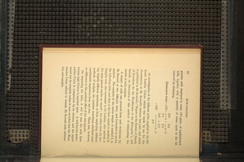 genuine milk employed to make 100 grms. of sophisticated milk, together with a quantity of water equal to the fat removed by skimming. 100 3-2 Extraneous -water = 100 a + — a - b 93 9-3 100 + 3-2 = 100 a-b 9'3 An investigation of the different milks supplied to the dif- ferent London Unions (which was made by me for the Government, at Mr Rowsell's instance last year, and which is published in Mr Rowsell's Report on the System of Supply of Provisions for the Workhouses of the Metropolis ), will furnish an illustration of this method of interpreting the results of milk-analysis. A sample of milk was procured from each workhouse by Mr Rowsell at two different dates, and forwarded to me for analysis. The analysis of the earlier sample is marked I. in the following table, and that of the later sample is marked II. Samples were also forwarded to Dr Letheby, who arrived at the same general results as myself; but either from his hav- ing slightly different specimens, or from employing different methods of analysis, his numbers sometimes exhibited some considerable departures from my own. There was, however, no difference in the practical effect of the two reports. On inspecting the table, it will be seen the milk from twenty-eight Unions is reported upon. A well-known metro- politan Union is conspicuous by its absence, and the report would not be complete unless it were recorded that the West- minster Union refused to furnish Mr Rowsell with informa- tion and samples.