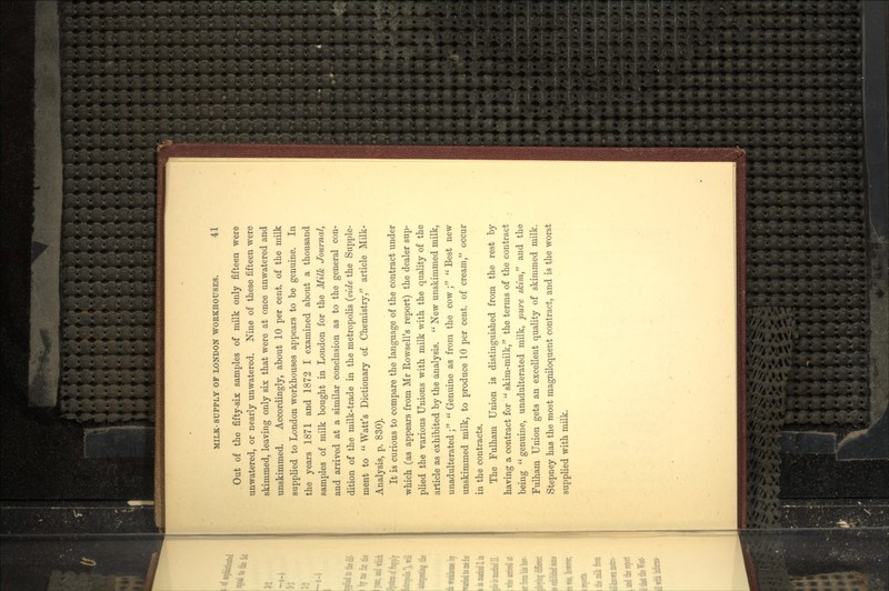 Out of the fifty-six samples of milk only fifteen were unwatered, or nearly unwatered. Nine of these fifteen were skimmed, leaving only six that were at once unwatered and unskimmed. Accordingly, about 10 per cent, of the milk supplied to London workhouses appears to be genuine. In the years 1871 and 1872 I examined about a thousand samples of milk bought in London for the Milk Journal, and arrived at a similar conclusion as to the general con- dition of the milk-trade in the metropolis (vide the Supple- ment to Watt's Dictionary of Chemistry, article Milk- Analysis, p. 830). It is curious to compare the language of the contract under which (as appears from Mr Rowsell's report) the dealer sup- plied the various Unions with milk with the quality of the article as exhibited by the analysis. New unskimmed milk, unadulterated ; Genuine as from the cow ; Best new unskimmed milk, to produce 10 per cent, of cream, occur in the contracts. The Fulham Union is distinguished from the rest by having a contract for skim-milk, the terms of the contract being genuine, unadulterated milk, pure skim and the Fulham Union gets an excellent quality of skimmed milk. Stepney has the most magniloquent contract, and is the worst supplied with milk.