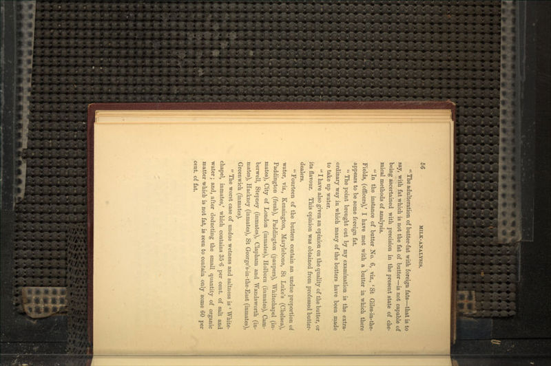  The adulteration of butter-fat with foreign fats—that is to say, with fat which is not the fat of butter—is not capable of being ascertained with precision in the present state of che- mical methods of analysis.  In the instance of butter No. 6, viz., ' St Giles-in-the- Fields, (officers),' I have met with a butter in which there appears to be some foreign fat.  The point brought out by my examination is the extra- ordinary way in which many of the butters have been made to take up water.  I have also given an opinion on the quality of the butter, or its flavour. This opinion was obtained from professed butter- dealers.  Fourteen of the butters contain an undue proportion of water, viz., Kensington, Marylebone, St Luke's (Chelsea), Paddington (fresh), Paddington (paupers), Whitechapel (in- mates), City of London (inmates), Holborn (inmates), Cam- berwell, Stepney (inmates), Clapham and Wandsworth (in- mates), Hackney (inmates), St George's-in-the-East (inmates), Greenwich (inmates).  The worst case of undue wetness and saltness is ' White- chapel, inmates/ which contains 35'6 per cent, of salt and water; and, after deducting the small quantity of organic matter which is not fat, is seen to contain only some 60 per cent, of fat.