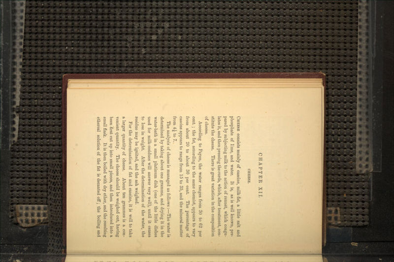 CHEESE. CHEESE consists mainly of caseine, milk-fat, a little salt and phosphate of lime, and water. It is, as is well known, pre- pared by subjecting milk to the action of rennet, which coagu- lates it, and then pressing the curds, which, after treatment, con- stitute the cheese. There is great variation in the composition of cheese. According to Payen, the water ranges from 30 to 62 per cent.; the fat, according to the same chemist, appears to vary from about 20 to about 30 per cent. The percentage of caseine appears to range from 15 to 35, and the mineral matter from 4| to 7. The analysis of cheese is managed as follows :—The water is determined by taking about one gramme, and drying it in the water-bath in a small platinum dish (one of the little dishes used for milk-residues will answer very well), until it ceases to lose in weight. After the determination of the water, the residue may be ignited, and the ash weighed. For the determination of fat and caseine, it is well to take a larger quantity of cheese. About ten grammes is a con- venient quantity. The cheese should be weighed out, having been first cut up into small pieces, and then introduced into a small flask. It is then boiled with dry ether, and the resulting ethereal solution of the fat is decanted off; the boiling and