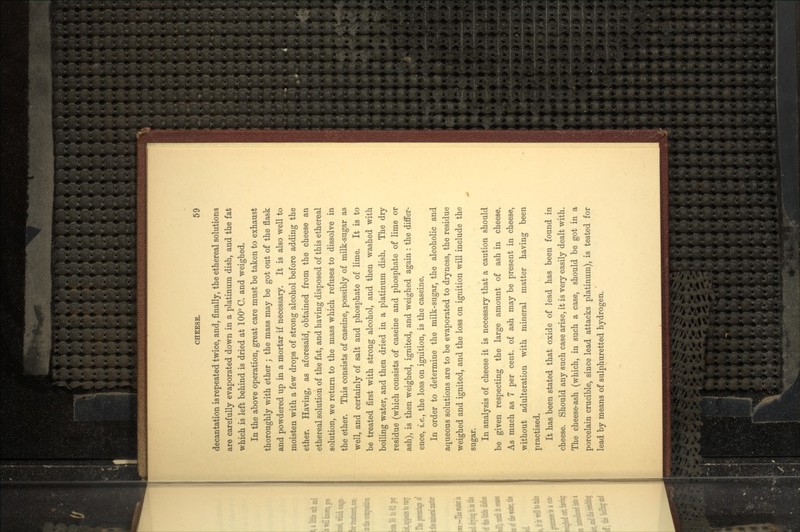decantation is repeated twice, and, finally, the ethereal solutions are carefully evaporated down in a platinum dish, and the fat which is left behind is dried at 100° C. and weighed. In the above operation, great care must be taken to exhaust thoroughly with ether ; the mass may be got out of the flask and powdered up in a mortar if necessary. It is also well to moisten with a few drops of strong alcohol before adding the ether. Having, as aforesaid, obtained from the cheese an ethereal solution of the fat, and having disposed of this ethereal solution, we return to the mass which refuses to dissolve in the ether. This consists of caseine, possibly of milk-sugar as well, and certainly of salt and phosphate of lime. It is to be treated first with strong alcohol, and then washed with boiling water, and then dried in a platinum dish. The dry residue (which consists of caseine and phosphate of lime or ash), is then weighed, ignited, and weighed again : the differ- ence, i.e., the loss on ignition, is the caseine. In order to determine the milk-sugar, the alcoholic and aqueous solutions are to be evaporated to dryness, the residue weighed and ignited, and the loss on ignition will include the sugar. In analysis of cheese it is necessary that a caution should be given respecting the large amount of ash in cheese. As much as 7 per cent, of ash may be present in cheese, without adulteration with mineral matter having been practised. It has been stated that oxide of lead has been found in cheese. Should any such case arise, it is very easily dealt with. The cheese-ash (which, in such a case, should be got in a porcelain crucible, since lead attacks platinum), is tested for lead by means of sulphuretted hydrogen.