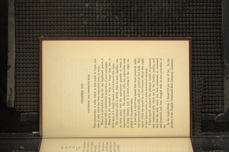 CONDENSED AND PRESERVED MILK. THIS preparation of milk, which is now much in vogue, con- sists of milk which has been evaporated down in vacua. When it is intended to keep for any lengthened period, it is mixed with a considerable proportion of pure cane-sugar. When it is not required to keep for longer than two or three days, it is simply tinned, and not mixed with sugar. The condensed milk is strictly what its name signifies; for, on being mixed with the appropriate quantity of water, it regenerates milk. The preserved milk, too, regenerates milk on being diluted; only it is sweet, owing to the sugar em- ployed in the preservation. A year ago, a report was spread that these preserved milks were preserved skim-milk, and not preserved new milk. This report, which was spread by a Government official who ought to have known better, is a most undeserved calumny. I have myself examined the principal brands of preserved and condensed milk which are in the London market, and find that the milk which had been condensed, or condensed and preserved, had been charged with its due proportion of fat. In the Anglo-Swiss, I found 9-9 per cent, of fat. In the product of the English Condensed Milk Company (Limited),