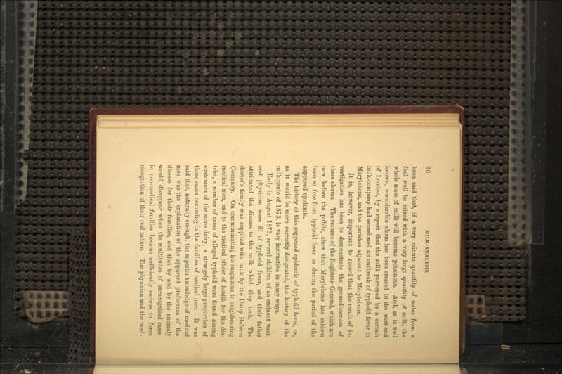 been said that, if a very minute quantity of water from a foul well be mixed with a very large quantity of milk, the whole mass of milk will become poisonous. And, as is well known, considerable alarm has been created in the west-end of London, by a report that the milk purveyed by a certain milk-company had occasioned an outbreak of typhoid fever in Marylebone, and the parishes adjacent to Marylebone. It is, however, important to record that the result of in- vestigation has been to demonstrate the groundlessness of these alarms. The returns of the Registrar-General, which are now before the public, show that Marylebone has seldom been so free from typhoid fever as during the period of the supposed epidemic. The history of this supposed epidemic of typhoid fever, or, as it would be more correctly designated, the history of the milk-panic of 1873, is very instructive in many ways. Early in August 1873, several children of an eminent west- end physician were ill of typhoid fever, and their father attributed the disease to the milk which they took. The doctor's family was supplied with milk by the Dairy Reform Company. On communicating his suspicions to neighbouring medical men, and to the medical officer of health for the dis- trict, a number of cases of alleged typhoid were found among customers of the same dairy, a strangely large proportion of these cases occurring in the families of medical men. It was said that, naturally enough, the superior knowledge of medical men was the explanation of the apparent preference of the disease for their families, and that by and by the anomaly would disappear when the multitudes of unrecognised cases in non-medical families became sufficiently serious to force recognition of their real nature. The physician and the med-