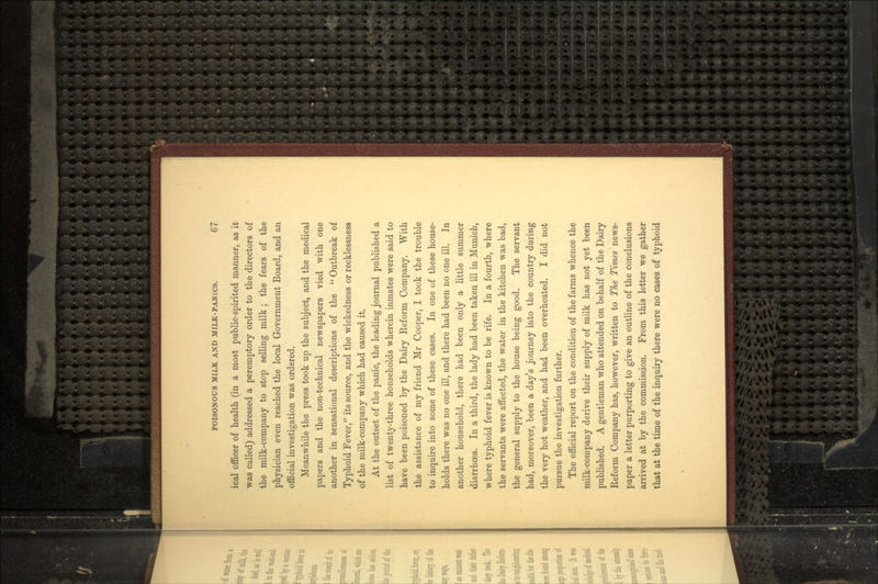 ical officer of health (in a most public-spirited manner, as it was called) addressed a peremptory order to the directors of the milk-company to stop selling milk; the fears of the physician even reached the local Government Board, and an official investigation was ordered. Meanwhile the press took up the subject, and the medical papers and the non-technical newspapers vied with one another in sensational descriptions of the  Outbreak of Typhoid Fever, its source, and the wickedness or recklessness of the milk-company which had caused it. At the outset of the panic, the leading journal published a list of twenty-three households wherein inmates were said to have been poisoned by the Dairy Reform Company. With the assistance of my friend Mr Cooper, I took the trouble to inquire into some of these cases. In one of these house- holds there was no one ill, and there had been no one ill. In another household, there had been only a little summer diarrhoea. In a third, the lady had been taken ill in Munich, where typhoid fever is known to be rife. In a fourth, where the servants were affected, the water in the kitchen was bad, the general supply to the house being good. The servant had, moreover, been a day's journey into the country during the very hot weather, and had been overheated. I did not pursue the investigation further. The official report on the condition of the farms whence the milk-company derive their supply of milk has not yet been published. A gentleman who attended on behalf of the Dairy Reform Company has, however, written to The Times news- paper a letter purporting to give an outline of the conclusions arrived at by the commission. From this letter we gather that at the time of the inquiry there were no cases of typhoid