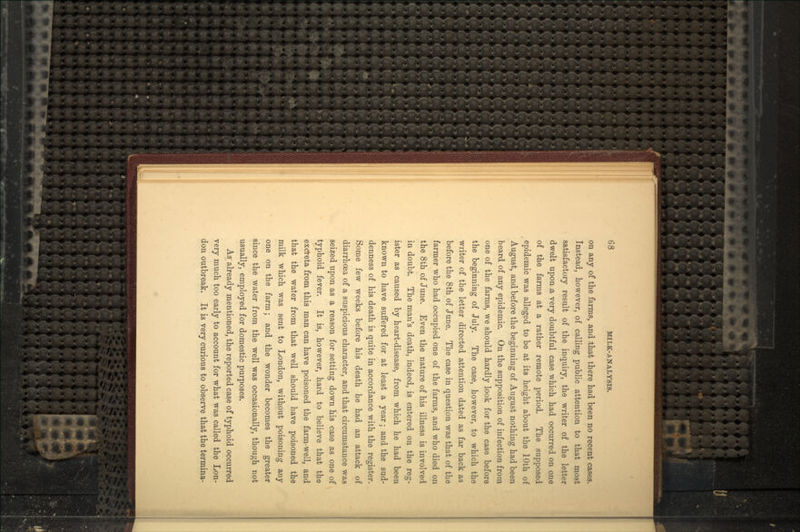on any of the farms, and that there had been no recent cases. Instead, however, of calling public attention to that most satisfactory result of the inquiry, the writer of the letter dwelt upon;a very doubtful case which had occurred on one of the farms at a rather remote period. The supposed epidemic was alleged to be at its height about the 10th of August, and before the beginning of August nothing had been heard of any epidemic. On the supposition of infection from one of the farms, we should hardly look for the case before the beginning of July. The case, however, to which the writer of the letter directed attention dated as far back as before the 8th of June. The case in question was that of the farmer who had occupied one of the farms, and who died on the 8th of June. Even the nature of his illness is involved in doubt. The man's death, indeed, is entered on the reg- ister as caused by heart-disease, from which he had been known to have suffered for at least a year; and the sud- denness of his death is quite in accordance with the register. Some few weeks before his death he had an attack of diarrhoea of a suspicious character, and that circumstance was seized upon as a reason for setting down his case as one of typhoid fever. It is, however, hard to believe that the excreta from this man can have poisoned the farm-well, and that the water from that well should have poisoned the milk which was sent to London, without poisoning any one on the farm; and the wonder becomes the greater since the water from the well was occasionally, though not usually, employed for domestic purposes. As already mentioned, the reported case of typhoid occurred very much too early to account for what was called the Lon- don outbreak. It is very curious to observe that the termina-