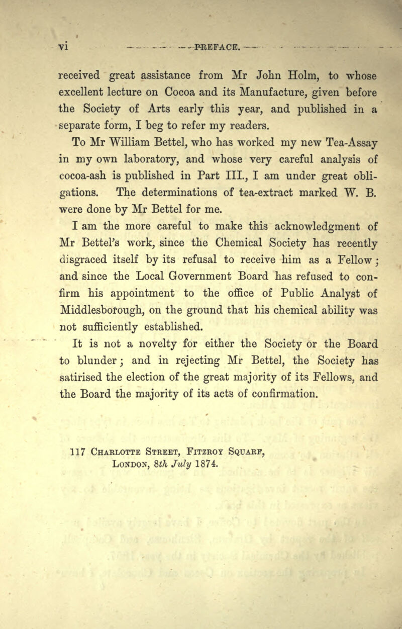 VI - - --PREFACE. received great assistance from Mr John Holm, to whose excellent lecture on Cocoa and its Manufacture, given before the Society of Arts early this year, and published in a separate form, I beg to refer my readers. To Mr William Bettel, who has worked my new Tea-Assay in my own laboratory, and whose very careful analysis of cocoa-ash is published in Part III., I am under great obli- gations. The determinations of tea-extract marked W. B. were done by Mr Bettel for me. I am the more careful to make this acknowledgment of Mr Bettel's work, since the Chemical Society has recently disgraced itself by its refusal to receive him as a Fellow; and since the Local Government Board has refused to con- firm his appointment to the office of Public Analyst of Middlesbofough, on the ground that his chemical ability was not sufficiently established. It is not a novelty for either the Society or the Board to blunder; and in rejecting Mr Bettel, the Society has satirised the election of the great majority of its Fellows, and the Board the majority of its acts of confirmation. 117 CHARLOTTE STREET, FITZROY SQUARF, LONDON, 8th July 1874.