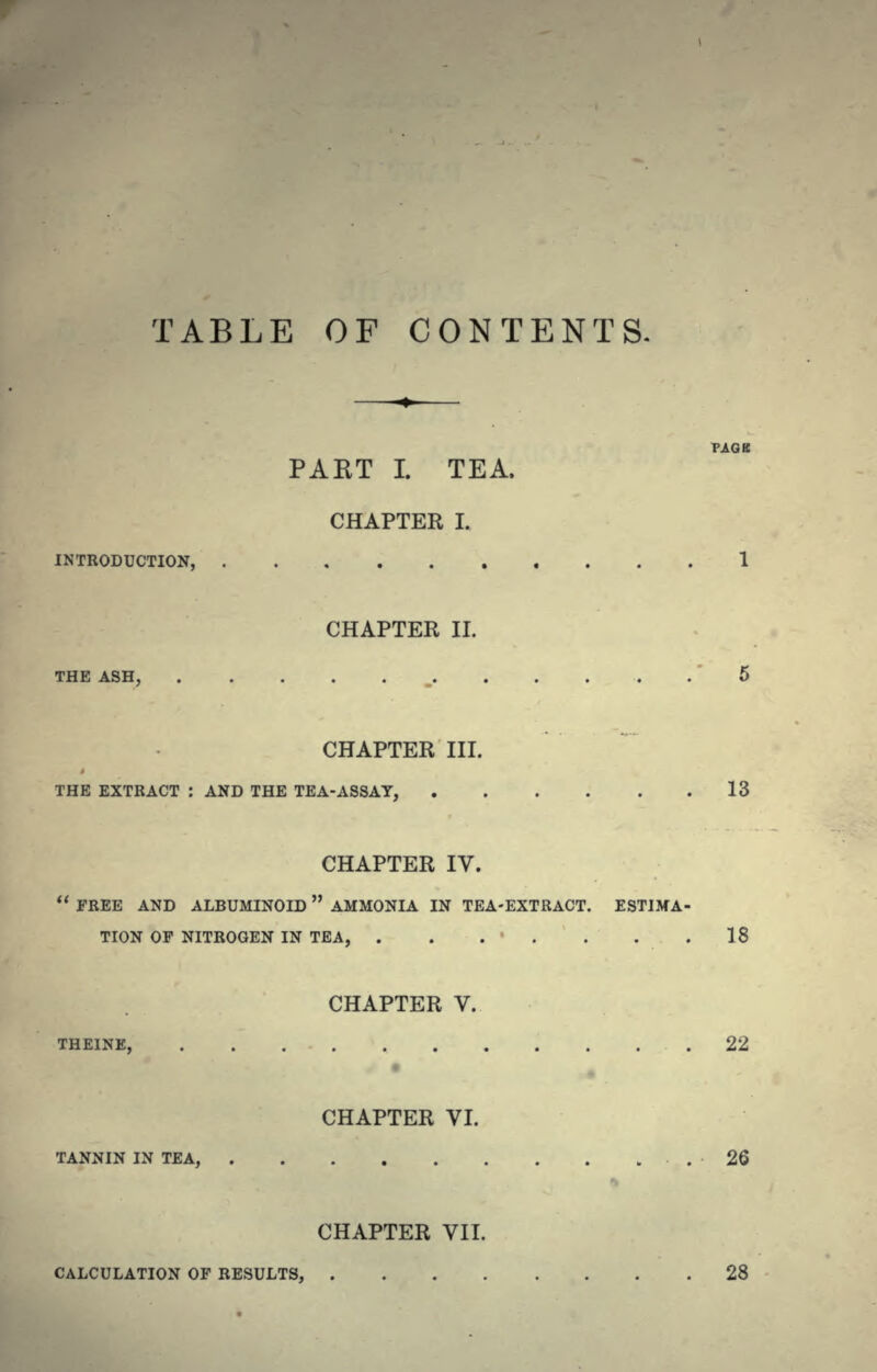 TABLE OF CONTENTS. PAET I. TEA. CHAPTER I. INTRODUCTION, CHAPTER II. THE ASH, CHAPTER III. THE EXTRACT : AND THE TEA-ASSAY, 13 CHAPTER IV.  FREE AND ALBUMINOID AMMONIA IN TEA-EXTRACT. ESTIMA- TION OF NITROGEN IN TEA, . . . ' . . . .18 CHAPTER V. THEINE, 22 • CHAPTER VI. TANNIN IN TEA, .26 CHAPTER VII. CALCULATION OF RESULTS, 28