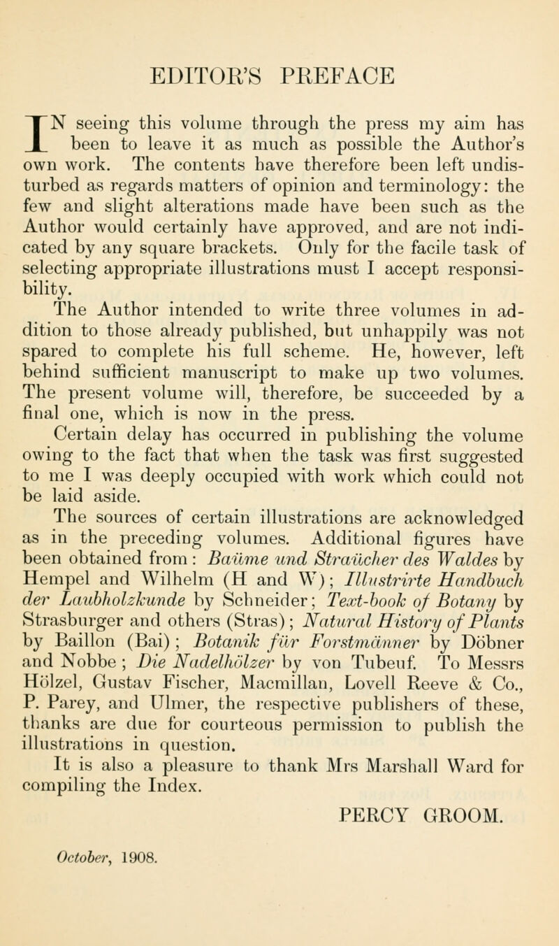 EDITOR'S PREFACE IN seeing this volume through the press my aim has been to leave it as much as possible the Author's own work. The contents have therefore been left undis- turbed as regards matters of opinion and terminology: the few and slight alterations made have been such as the Author would certainly have approved, and are not indi- cated by any square brackets. Only for the facile task of selecting appropriate illustrations must I accept responsi- bility. The Author intended to write three volumes in ad- dition to those already published, but unhappily was not spared to complete his full scheme. He, however, left behind sufficient manuscript to make up two volumes. The present volume will, therefore, be succeeded by a final one, which is now in the press. Certain delay has occurred in publishing the volume owing to the fact that when the task was first suggested to me I was deeply occupied with work which could not be laid aside. The sources of certain illustrations are acknowledged as in the preceding volumes. Additional figures have been obtained from : Bailme und Strailcher des Waldes by Hempel and Wilhelm (H and W); Illustrirte Handbuch der Laubholzkunde by Schneider; Text-book of Botany by Strasburger and others (Stras); Natural History of PlaMs by Baillon (Bai); Botanik fur Forstmanner by Dobner and Nobbe ; Die Nadelholzer by von Tubeuf. To Messrs Holzel, Gustav Fischer, Macmillan, Lovell Reeve & Co., P. Parey, and Ulmer, the respective publishers of these, thanks are due for courteous permission to publish the illustrations in question. It is also a pleasure to thank Mrs Marshall Ward for compiling the Index. PERCY GROOM. October, 1908.