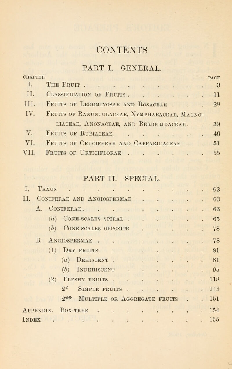 CONTENTS PART I. GENERAL. CHAPTER PAGE I. The Fruit 3 II. Classification of Fruits 11 III. Fruits of Leguminosae and Rosaceae ... 28 IV. Fruits of Ranunculaceae, Nymphaeaceae, Magno- LIACEAE, ANONACEAE, AND BERBERIDACEAE . . 39 V. Fruits of Rubiaceae 46 VI. Fruits of Cruciferae and Capparidaceae . . 51 VII. Fruits of Urticiflorae 55 PART II. SPECIAL I. Taxus II. CONIFERAE AND ANGIOSPERMAE A. CONIFERAE .... (a) Cone-scales spiral . (b) Cone-scales opposite B. Angiospermae . (1) Dry fruits (a) Dehiscent . (b) Indehiscent (2) Fleshy fruits . 2* Simple fruits 2** Multiple or Aggregate fruits Box-tree Appendix. Index 63 63 63 65 78 78 81 81 95 118 13 151 154 155