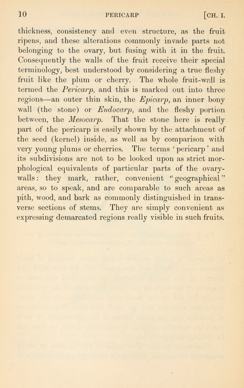 thickness, consistency and even structure, as the fruit ripens, and these alterations commonly invade parts not belonging to the ovary, but fusing with it in the fruit. Consequently the walls of the fruit receive their special terminology, best understood by considering a true fleshy fruit like the plum or cherry. The whole fruit-wall is termed the Pericarp, and this is marked out into three regions—an outer thin skin, the Epicarp, an inner bony wall (the stone) or Endocarp, and the fleshy portion between, the Mesocarp. That the stone here is really part of the pericarp is easily shown by the attachment of the seed (kernel) inside, as well as by comparison with very young plums or cherries. The terms ' pericarp ' and its subdivisions are not to be looked upon as strict mor- phological equivalents of particular parts of the ovary- walls: they mark, rather, convenient geographical areas, so to speak, and are comparable to such areas as pith, wood, and bark as commonly distinguished in trans- verse sections of stems. They are simply convenient as expressing demarcated regions really visible in such fruits.