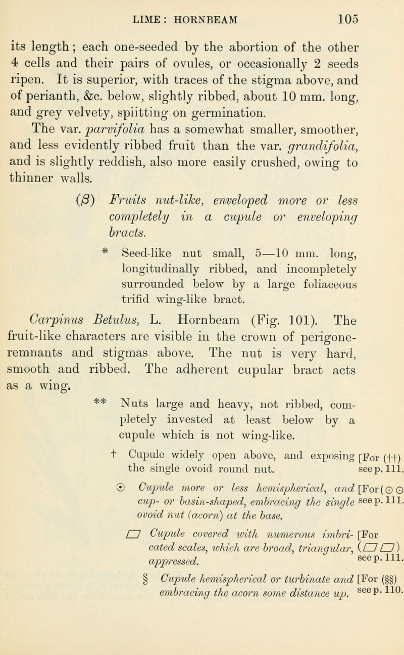 its length; each one-seeded by the abortion of the other 4 cells and their pairs of ovules, or occasionally 2 seeds ripen. It is superior, with traces of the stigma above, and of perianth, &c. below, slightly ribbed, about 10 mm. long, and grey velvety, splitting on germination. The var. parvifolia has a somewhat smaller, smoother, and less evidently ribbed fruit than the var. grandifolia, and is slightly reddish, also more easily crushed, owing to thinner walls. (ft) Fruits nut-like, enveloped more or less completely in a cupule or enveloping bracts. * Seed-like nut small, 5—10 mm. long, longitudinally ribbed, and incompletely surrounded below by a large foliaceous trifid wing-like bract. Carpinus Betulus, L. Hornbeam (Fig. 101). The fruit-like characters are visible in the crown of perigone- remnants and stigmas above. The nut is very hard, smooth and ribbed. The adherent cupular bract acts as a wing. ** Nuts large and heavy, not ribbed, com- pletely invested at least below by a cupule which is not wing-like. t Cupule widely open above, and exposing [For (•)-f) the single ovoid round nut. seep. 111. 0 Cupule more or less hemispherical, and [For (0 0 cup- or basin-shaped, embracing the single seep. 111. ovoid nut (acorn) at the base. EJ Cupide covered with numerous imbri- [For cated scales, which are broad, triangular, {EJ EJ) appressed. see p. 111. § Cupule hemispherical or turbinate and [For (§§) embracing the acorn some distance up. see P* *^-