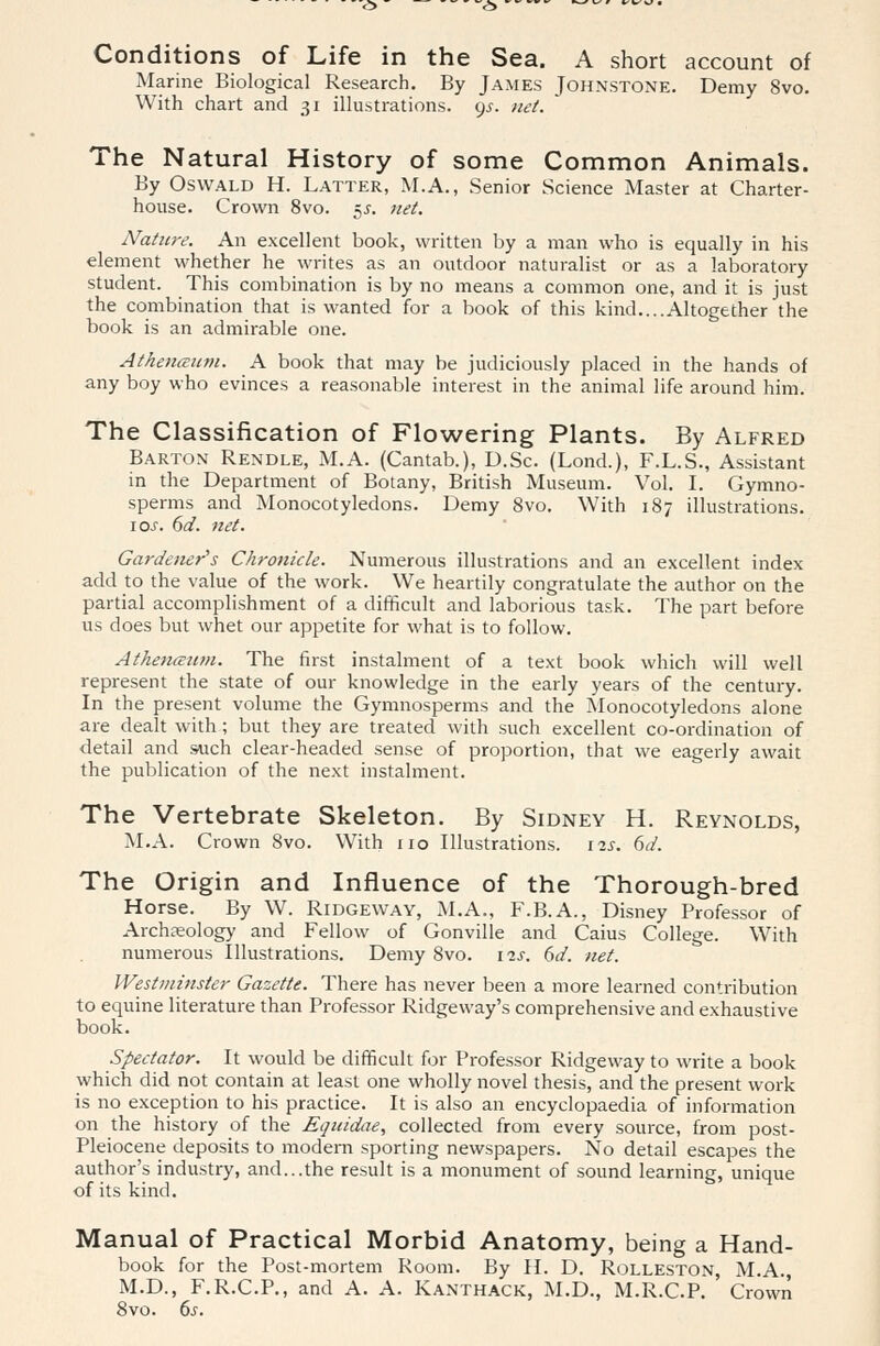 Conditions of Life in the Sea. A short account of Marine Biological Research. By James Johnstone. Demy 8vo. With chart and 31 illustrations. 9^. net. The Natural History of some Common Animals. By Oswald H. Latter, M.A., Senior Science Master at Charter- house. Crown 8vo. 55. net. Nature. An excellent book, written by a man who is equally in his element whether he writes as an outdoor naturalist or as a laboratory student. This combination is by no means a common one, and it is just the combination that is wanted for a book of this kind....Altogether the book is an admirable one. Athenaum. A book that may be judiciously placed in the hands of any boy who evinces a reasonable interest in the animal life around him. The Classification of Flowering Plants. By Alfred Barton Rendle, M.A. (Cantab.), D.Sc. (Lond.), F.L.S., Assistant in the Department of Botany, British Museum. Vol. I. Gymno- sperms and Monocotyledons. Demy 8vo. With 187 illustrations. io.f. 6d. net. Gardener's Chronicle. Numerous illustrations and an excellent index add to the value of the work. We heartily congratulate the author on the partial accomplishment of a difficult and laborious task. The part before us does but whet our appetite for what is to follow. Athencznm. The first instalment of a text book which will well represent the state of our knowledge in the early years of the century. In the present volume the Gymnosperms and the Monocotyledons alone are dealt with; but they are treated with such excellent co-ordination of detail and such clear-headed sense of proportion, that we eagerly await the publication of the next instalment. The Vertebrate Skeleton. By Sidney H. Reynolds, M.A. Crown 8vo. With no Illustrations. 12s. 6d. The Origin and Influence of the Thorough-bred Horse. By W. Ridgeway, M.A., F.B.A., Disney Professor of Archaeology and Fellow of Gonville and Caius College. With numerous Illustrations. Demy 8vo. 11s. 6d. net. Westminster Gazette. There has never been a more learned contribution to equine literature than Professor Ridgeway's comprehensive and exhaustive book. Spectator. It would be difficult for Professor Ridgeway to write a book which did not contain at least one wholly novel thesis, and the present work is no exception to his practice. It is also an encyclopaedia of information on the history of the Equidae, collected from every source, from post- Pleiocene deposits to modem sporting newspapers. No detail escapes the author's industry, and...the result is a monument of sound learning, unique of its kind. Manual of Practical Morbid Anatomy, being a Hand- book for the Post-mortem Room. By II. D. Rolleston, M.A., M.D., F.R.C.P., and A. A. Kanthack, M.D., M.R.C.P. Crown 8vo. 6s.