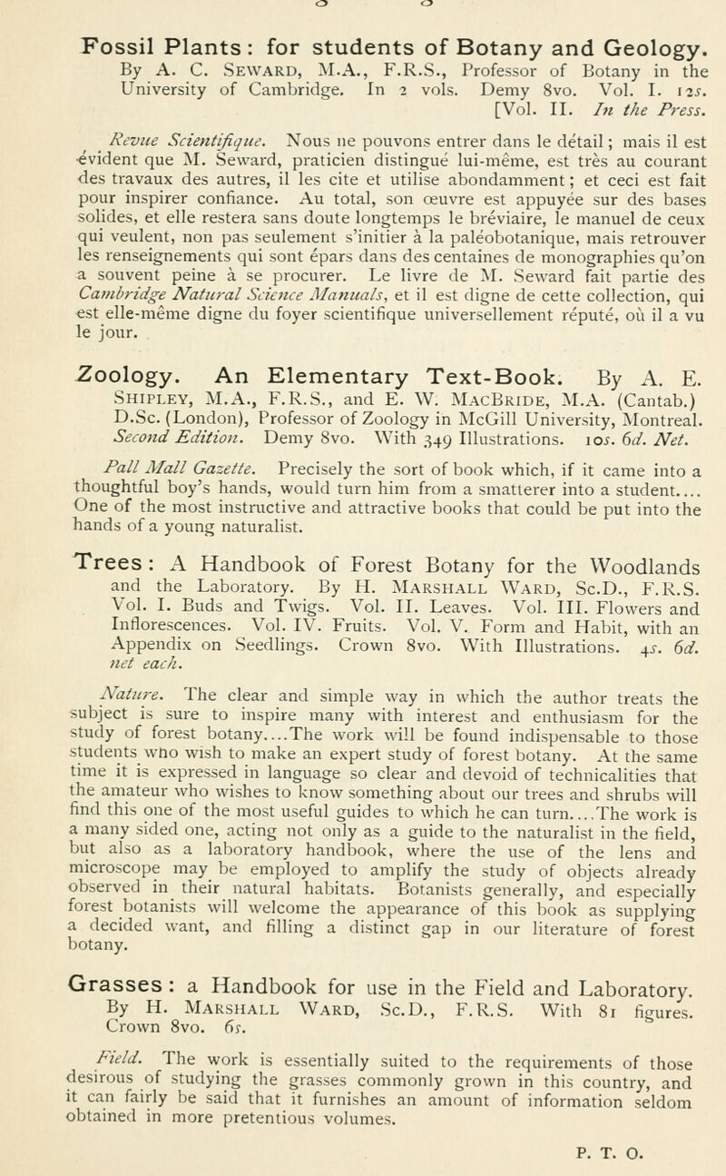 Fossil Plants : for students of Botany and Geology. By A. C. Seward, M.A., F.R.S., Professor of Botany in the University of Cambridge. In 2 vols. Demy 8vo. Vol. I. 12s. [Vol. II. In the Press. Revue Scientifique. Nous ne pouvons entrer dans le detail; mais il est •evident que M. Seward, praticien distingue lui-meme, est tres au courant des travaux des autres, il les cite et utilise abondamment; et ceci est fait pour inspirer confiance. Au total, son oeuvre est appuyee sur des bases solides, et elle restera sans doute longtemps le breviaire, le manuel de ceux qui veulent, non pas seulement s'initier a la paleobotanique, mais retrouver les renseignements qui sont epars dans des centaines de monographies qu'on a souvent peine a se procurer. Le livre de M. Seward fait partie des Cambridge Natural Science Manuals, et il est digne de cette collection, qui est elle-meme digne du foyer scientifique universellement repute, 011 il a vu le jour. Zoology. An Elementary Text-Book. By A. E. Shipley, M.A., F.R.S., and E. W. MacBride, M.A. (Cantab.) D.Sc. (London), Professor of Zoology in McGill University, Montreal. Second Edition. Demy 8vo. With 349 Illustrations. 10s. 6d. Net. Pall Mall Gazette. Precisely the sort of book which, if it came into a thoughtful boy's hands, would turn him from a smatterer into a student One of the most instructive and attractive books that could be put into the hands of a young naturalist. Trees : A Handbook of Forest Botany for the Woodlands and the Laboratory. By H. Marshall Ward, Sc.D., F.R.S. Vol. I. Buds and Twigs. Vol. II. Leaves. Vol. III. Flowers and Inflorescences. Vol. IV. Fruits. Vol. V. Form and Habit, with an Appendix on Seedlings. Crown 8vo. With Illustrations. 4s. 6d. net each. Nature. The clear and simple way in which the author treats the subject is sure to inspire many with interest and enthusiasm for the study of forest botany....The work will be found indispensable to those students wno wish to make an expert study of forest botany. At the same time it is expressed in language so clear and devoid of technicalities that the amateur who wishes to know something about our trees and shrubs will find this one of the most useful guides to which he can turn....The work is a many sided one, acting not only as a guide to the naturalist in the field, but also as a laboratory handbook, where the use of the lens and microscope may be employed to amplify the study of objects already observed in their natural habitats. Botanists generally, and especially forest botanists will welcome the appearance of this book as supplying a decided want, and filling a distinct gap in our literature of forest botany. Grasses : a Handbook for use in the Field and Laboratory. By H. Marshall Ward, Sc.D., F.R.S. With 81 figures. Crown 8vo. 6s. Field. The work is essentially suited to the requirements of those desirous of studying the grasses commonly grown in this country, and it can fairly be said that it furnishes an amount of information seldom obtained in more pretentious volumes. P. T. O.