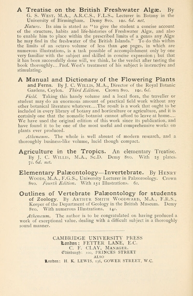 A Treatise on the British Freshwater Algae. By G. S. West, M.A., A.R.C.S., F.L.S., Lecturer in Botany in the University of Birmingham. Demy 8vo. 10s. 6d. net. Nature. Its aim is stated as to give the student a concise account of the structure, habits and life-histories of Freshwater Algae, and also- to enable him to place within the prescribed limits of a genus any Algae he may find in the freshwater of the British Islands. To do this within the limits of an octavo volume of less than 400 pages, in which are numerous illustrations, is a task possible of accomplishment only by one very familiar with the subject and skilled in concise expression ; but that it has been successfully done will, we think, be the verdict after testing the book thoroughly Prof. West's treatment of his subject is instructive and stimulating. A Manual and Dictionary of the Flowering Plants and Ferns. By J. C. Willis, M.A., Director of the Royal Botanic Gardens, Ceylon. Third Edition. Crown 8vo. \os. 6d. Field. Taking this handy volume and a local flora, the traveller or student may do an enormous amount of practical field work without any other botanical literature whatever The result is a work that ought to be included in every library of botany and horticulture or agriculture, and it is certainly one that the nomadic botanist cannot afford to leave at home— We have used the original edition of this work since its publication, and have found it to be one of the most useful and comprehensive works on plants ever produced. Athenceum. The whole is well abreast of modern research, and a thoroughly business-like volume, lucid though compact. Agriculture in the Tropics. An elementary Treatise. By J. C. Willis, M.A., Sc.D. Demy 8vo. With 25 plates. 7^. 6d. net. Elementary Palaeontology—Invertebrate. By Henry Woods, M.A., F.G.S., University Lecturer in Palaeozoology. Crown 8vo. Fourth Edition. With 151 Illustrations. 6s. Outlines of Vertebrate Palaeontology for students of Zoology. By Arthur Smith Woodward, M.A., F.R.S., Keeper of the Department of Geology in the British Museum. Demy 8vo. With numerous Illustrations. 14s. Athenaum. The author is to be congratulated on having produced a work of exceptional value, dealing with a difficult subject in a thoroughly sound manner. CAMBRIDGE UNIVERSITY PRESS ILcmuon: FETTER LANE, E.C. C. F. CLAY, Manager. fftimtmrgt): ioo, PRINCES STREET ALSO 3,cmtiDn: H. K. LEWIS, 136, GOWER STREET, W.C