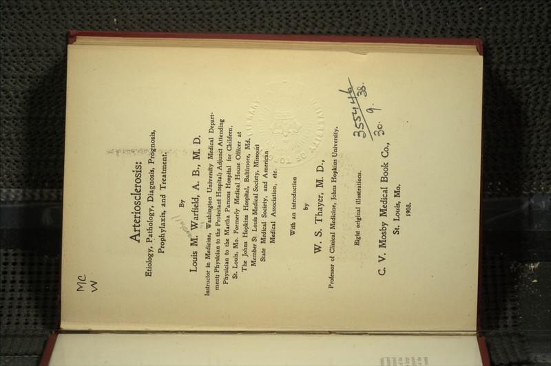 Arteriosclerosis: Etiology, Pathology, Diagnosis, Prognosis, Prophylaxis, and Treatment. X^ By Louis M. Warfield, A. B., M. D. Instructor in Medicine, Washington University Medical Depart- ment; Physician to the Protestant Hospital; Adjunct Attending Physician to the Martha Parsons Hospital for Children, St. Louis, Mo. Formerly Medical House Officer at The Johns Hopkins Hospital* Baltimore, Md. / / Member St. Louis Medical Society, Missouri State Medical Society, and American Medical Association, etc. With an introduction by W. S. Thayer, M. D., Professor of Clinical Medicine, Johns Hopkins University. Eight original illustrations. Ac/1 C. V. Mosby Medical Book Co., ^ St. Louis, Mo. 1908.