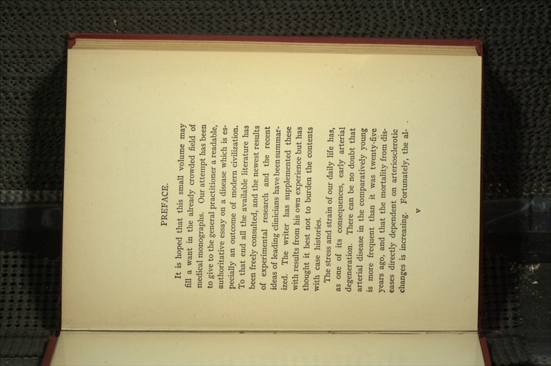 PREFACE. It is hoped that this small volume may fill a want in the already crowded field of medical monographs. Our attempt has been to give to the general practitioner a readable, authoritative essay on a disease which is es- pecially an outcome of modern civilization. To that end all the available literature has been freely consulted, and the newest results of experimental research and the recent ideas of leading clinicians have been summar- ized. The writer has supplemented these with results from his own experience but has thought it best not to burden the contents with case histories. The stress and strain of our daily life has, as one of its consequences, early arterial degeneration, There can be no doubt that arterial disease in the comparatively young is more frequent than it was twenty-five years ago, and that the mortality from dis- eases directly dependent on arteriosclerotic changes is increasing. Fortunately, the al-