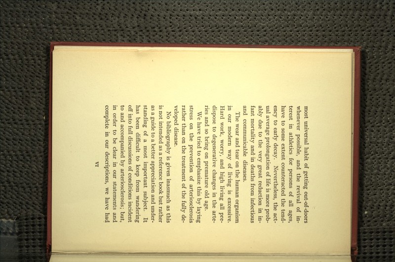 most universal habit of getting out-of-doors whenever possible, and the revival of in- terest in athletics for persons of all ages, have to some extent counteracted the tend- ency to early decay. Nevertheless, the act- ual average prolongation of life is more prob- ably due to the very great reduction in in- fant mortality and in deaths from infectious and communicable diseases. The wear and tear on the human organism in our modern way of living is excessive. Hard work, worry, and high living all pre- dispose to degenerative changes in the arte- ries and so bring on premature old age. We have tried to emphasize this by laying stress on the prevention of arteriosclerosis rather than on the treatment of the fully de- veloped disease. No bibliography is given inasmuch as this is not intended as a reference book but rather as a guide to a better appreciation and under- standing of a most important subject. It has been difficult to keep from wandering off into full discussions of conditions incident to and accompanied by arteriosclerosis; but, in order to be clear in our statements and complete in our descriptions, we have had