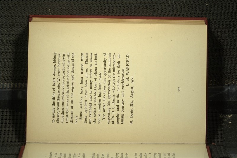 to invade the fields of heart disease, kidney disease, brain disease, etc. We trust, however, that these excursions will serve to show how in- timately disease of the arteries is bound up with diseases of all the organs and tissues of the body. Some authors have been named when their opinions have been given. Thanks are extended also to many others to whom the writer is indebted but of whom no indi- vidual mention has been made. The writer also takes this opportunity of expressing his appreciation of the kindness of Dr. D. L. Harris, who took the microphoto- graphs, and to the publishers for their un- failing courtesy and consideration. L. M. WARFIELD. St. Louis, Mo., August, 1908.