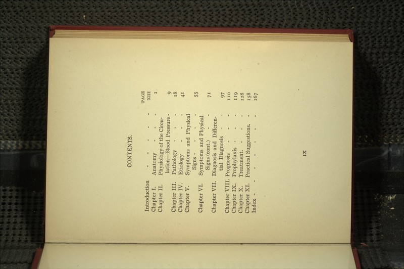 CONTENTS. Introduction Chapter I. Chapter II. Chapter III. Chapter IV. Chapter V. Chapter VI. Chapter VII. Chapter VIII Chapter IX. Chapter X. Chapter XL Index - Anatomy Physiology of the Circu- lation—Blood Pressure - Pathology Etiology Symptoms and Physical Signs - Symptoms and Physical Signs (cont.) Diagnosis and Differen- tial Diagnosis Prognosis Prophylaxis - Treatment. Practical Suggestions. PAGE XIII i 9 18 55 97 no 119 128 158 167