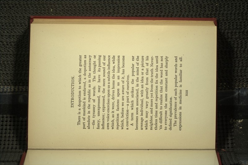 INTRODUCTION. There is a despotism to which the greater part of mankind is enslaved, a despotism as absolute in the republic as in the autocracy —the tyranny of words. The thought or fancy, unexpressed, may have its passing influence; expressed, the mere sound of our own voice exercises upon us a subtile influence which, as it were, drives home the idea, while repetition fastens upon us an impression which, before we are aware of it, has become a conviction—a part of ourselves. A term which strikes the popular ear becomes soon associated, in the mind of the average individual, with an idea or a picture which may vary greatly from that of his neighbor, and more yet from the truth. Never- theless time and repetition fix the idea until 'tis difficult to realize that the word has not to everyone the same constant and sharply defined signification. The prevalence of such popular words and expressions in medicine is familiar to all.