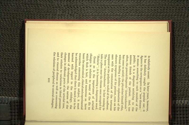 is relatively recent. In later years, however, it has definitely caught the popular ear; it figures in the newspapers as a new disease;'' it means something to each member of the public; it is a diagnosis satisfying to the anxious friends of the patient. And, too often, the general diagnosis Arteriosclerosis'' has come to satisfy the physician himself who, without finding a definite explanation of the obscure symptoms of his patient, rests on his oars with the constatation of the tortuous temporal or the palpable radial of the sufferer. The term Arteriosclerosis is fast coming to take a place near the throne once occupied by Malaria; it is becoming a dangerous word. Great as is the importance of arterial changes in relation to many of the ills to which flesh is heir, and numerous as have been the anatomical, clinical and experimental researches concerning this subject, it must be acknowledged that there is much yet to be learned with regard to the etiology, the manner of development, the nature of the changes in different parts of the arterial tree, their relation to variations in blood pressure and to visceral disease as well as concerning the relations of peripheral to central changes;