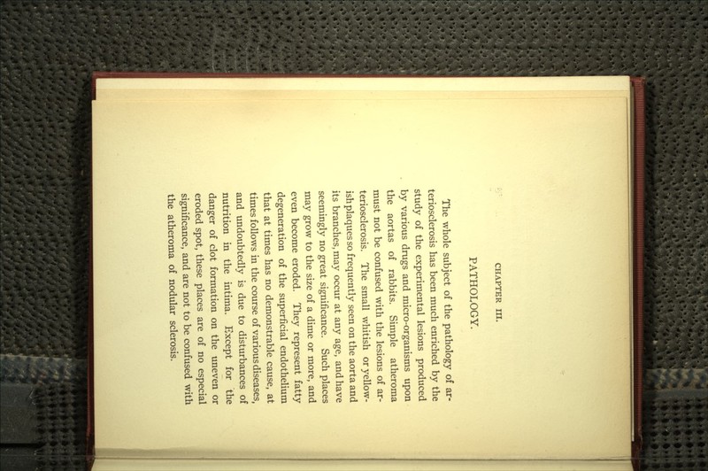CHAPTER III. PATHOLOGY. The whole subject of the pathology of ar- teriosclerosis has been much enriched by the study of the experimental lesions produced by various drugs and micro-organisms upon the aortas of rabbits. Simple atheroma must not be confused with the lesions of ar- teriosclerosis. The small whitish or yellow- ish plaques so frequently seen on the aorta and its branches, may occur at any age, and have seemingly no great significance. Such places may grow to the size of a dime or more, and even become eroded. They represent fatty degeneration of the superficial endothelium that at times has no demonstrable cause, at times follows in the course of various diseases, and undoubtedly is due to disturbances of nutrition in the intima. Except for the danger of clot formation on the uneven or eroded spot, these places are of no especial significance, and are not to be confused with the atheroma of nodular sclerosis.