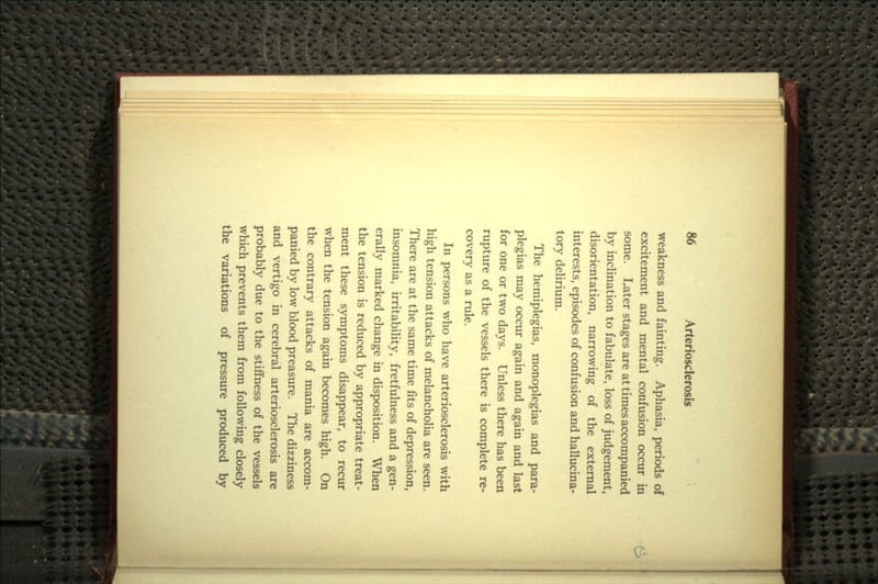 weakness and fainting. Aphasia, periods of excitement and mental confusion occur in some. Later stages are at times accompanied by inclination to fabulate, loss of judgement, disorientation, narrowing of the external interests, episodes of confusion and hallucina- tory delirium. The hemiplegias, monoplegias and para- plegias may occur again and again and last for one or two days. Unless there has been rupture of the vessels there is complete re- covery as a rule. In persons who have arteriosclerosis with high tension attacks of melancholia are seen. There are at the same time fits of depression, insomnia, irritability, fretfulness and a gen- erally marked change in disposition. When the tension is reduced by appropriate treat- ment these symptoms disappear, to recur when the tension again becomes high. On the contrary attacks of mania are accom- panied by low blood preasure. The dizziness and vertigo in cerebral arteriosclerosis are probably due to the stiffness of the vessels which prevents them from following closely the variations of pressure produced by
