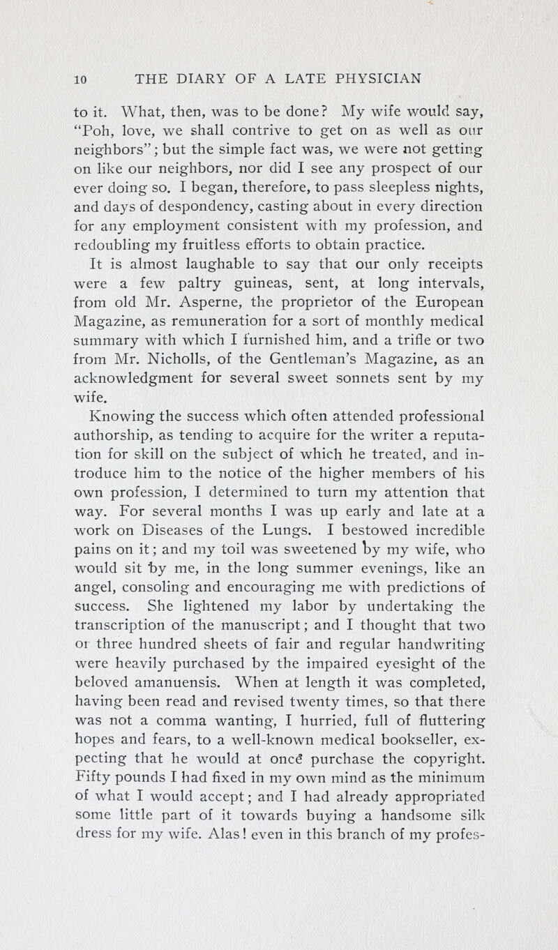 to it. What, then, was to be done? My wife would say, Poh, love, we shall contrive to get on as well as our neighbors; but the simple fact was, we were not getting on like our neighbors, nor did I see any prospect of our ever doing so. I began, therefore, to pass sleepless nights, and days of despondency, casting about in every direction for any employment consistent with my profession, and redoubling my fruitless efforts to obtain practice. It is almost laughable to say that our only receipts were a few paltry guineas, sent, at long intervals, from old Mr. Asperne, the proprietor of the European Magazine, as remuneration for a sort of monthly medical summary with which I furnished him, and a trifle or two from Mr. Nicholls, of the Gentleman's Magazine, as an acknowledgment for several sweet sonnets sent by my wife. Knowing the success which often attended professional authorship, as tending to acquire for the writer a reputa- tion for skill on the subject of which he treated, and in- troduce him to the notice of the higher members of his own profession, I determined to turn my attention that way. For several months I was up early and late at a work on Diseases of the Lungs. I bestowed incredible pains on it; and my toil was sweetened by my wife, who would sit t)y me, in the long summer evenings, like an angel, consoling and encouraging me with predictions of success. She lightened my labor by undertaking the transcription of the manuscript; and I thought that two or three hundred sheets of fair and regular handwriting were heavily purchased by the impaired eyesight of the beloved amanuensis. When at length it was completed, having been read and revised twenty times, so that there was not a comma wanting, I hurried, full of fluttering hopes and fears, to a well-known medical bookseller, ex- pecting that he w^ould at oncd purchase the copyright. Fifty pounds I had fixed in my own mind as the minimum of what I would accept; and I had already appropriated some little part of it towards buying a handsome silk dress for my wife. Alas! even in this branch of my profes-